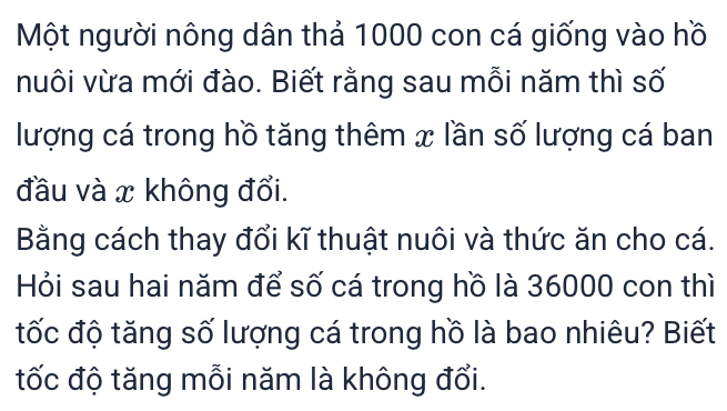 Một người nông dân thả 1000 con cá giống vào hồ 
nuôi vừa mới đào. Biết rằng sau mỗi năm thì số 
lượng cá trong hồ tăng thêm x lần số lượng cá ban 
đầu và x không đổi. 
Bằng cách thay đổi kĩ thuật nuôi và thức ăn cho cá. 
Hỏi sau hai năm để số cá trong hồ là 36000 con thì 
tốc độ tăng số lượng cá trong hồ là bao nhiêu? Biết 
tốc độ tăng mỗi năm là không đổi.