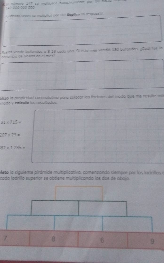 El número 147 se multiallicó sucesivamente por 10 hast
147 000 000 000
Cuántas veces se mutíplicó por 107 Expílico mi respuesta. 
Aosita vende bufandas a $ 16 cada una. Si este mes vendió 130 bufandas. ¿Cuál fue la 
garancía de Rosita en el mes? 
tillizo la propiedad conmutativa para colocar los factores del modo que me resulte má 
modo y calícullo los resultados.
31* 715=
207* 29=
82* 1235=
oeto la siguiente pirámide multiplicativa, comenzando siempre por los ladrilios a 
cada ladrillo superior se obtiene multiplicando los dos de abajo. 
7