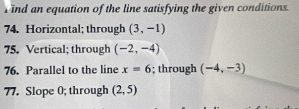 Vind an equation of the line satisfying the given conditions. 
74. Horizontal; through (3,-1)
75. Vertical; through (-2,-4)
76. Parallel to the line x=6; through (-4,-3)
77. Slope 0; through (2,5)