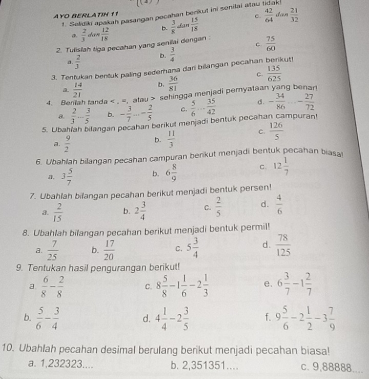 ((4)
AYO BERLATIH 11 dan  21/32 
C.  42/64 
1. Selidiki apakah pasangan pecahan berikut ini senilai atau tidak
D.  2/3  dan  12/18  b-  3/8  dan  15/18 
c.  75/60 
2. Tulislah tiga pecahan yang senilai dengan:
a.  2/3 
b.  3/4 
3. Tentukan bentuk paling sederhana dari bilangan pecahan berikut!
c.  135/625 
a.  14/21 
b.  36/81 
4. Beniah tanda < , =, atau > sehingga menjadi pernyataan yang benart
a.  2/3 ... 3/5  b. - 3/7 ...- 2/5  C.  5/6 ... 35/42  d. - 34/86 -- 27/72 
5. Ubahlah bilangan pecahan berikut menjadi bentuk pecahan campuran!
a.  9/2 
b.  11/3 
C.  126/5 
6. Ubahlah bilangan pecahan campuran benkut menjadi bentuk pecahan biasa!
C. 12 1/7 
b.
a. 3 5/7  6 8/9 
7. Ubahlah bilangan pecahan berikut menjadi bentuk persen!
a.  2/15  2 3/4 
b.
C.  2/5  d.  4/6 
8. Ubahlah bilangan pecahan berikut menjadi bentuk permil!
d.
a.  7/25  b.  17/20  C. 5 3/4   78/125 
9. Tentukan hasil pengurangan berikut!
a  6/8 - 2/8 
C. 8 5/8 -1 1/6 -2 1/3  e. 6 3/7 -1 2/7 
b.  5/6 - 3/4  4 1/4 -2 3/5  9 5/6 -2 1/2 -3 7/9 
d.
f.
10. Ubahlah pecahan desimal berulang berikut menjadi pecahan biasa!
a. 1,232323.... b. 2,351351.... c. 9,88888....