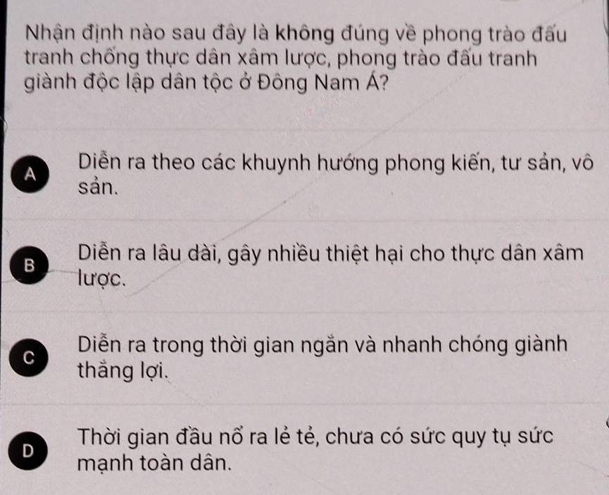 Nhận định nào sau đây là không đúng về phong trào đấu
tranh chống thực dân xâm lược, phong trào đấu tranh
giành độc lập dân tộc ở Đông Nam Á?
Diễn ra theo các khuynh hướng phong kiến, tư sản, vô
A sản.
Diễn ra lâu dài, gây nhiều thiệt hại cho thực dân xâm
B lược.
Diễn ra trong thời gian ngắn và nhanh chóng giành
C thắng lợi.
D Thời gian đầu nổ ra lẻ tẻ, chưa có sức quy tụ sức
mạnh toàn dân.