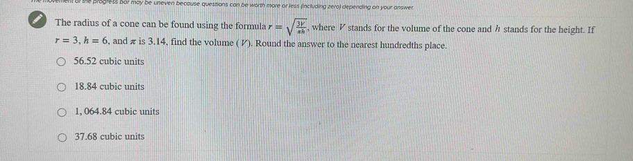 he progress bar may be uneven because questions can be worth more or less (including zero) depending on your answer.
I The radius of a cone can be found using the formula r=sqrt(frac 3V)π h , where V stands for the volume of the cone and h stands for the height. If
r=3, h=6 , and π is 3.14, find the volume ( И). Round the answer to the nearest hundredths place.
56.52 cubic units
18.84 cubic units
1, 064.84 cubic units
37.68 cubic units