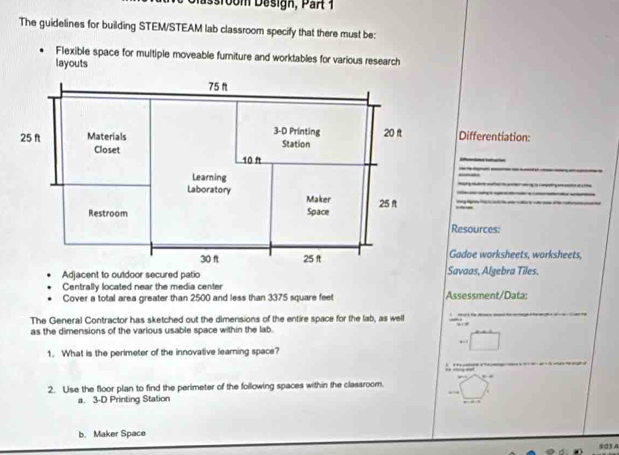 Bsroom Design, Par 1 
The guidelines for building STEM/STEAM lab classroom specify that there must be: 
Flexible space for multiple moveable furiture and worktables for various research 
layouts 
Differentiation: 
_ 
_ 
_ 
_ 
_ 
Resources: 
Gadoe worksheets, worksheets, 
Adjacent to outdoor secured patioSavaas, Algebra Tiles 
Centrally located near the media center 
Cover a total area greater than 2500 and less than 3375 square feet Assessment/Data: 
_ 
The General Contractor has sketched out the dimensions of the entire space for the lab, as well ∵ 
as the dimensions of the various usable space within the lab. 

_ 
1. What is the perimeter of the innovative learning space? 
2. Use the floor plan to find the perimeter of the following spaces within the classroom. 
a. 3-D Printing Station 
b. Maker Space 
903 A