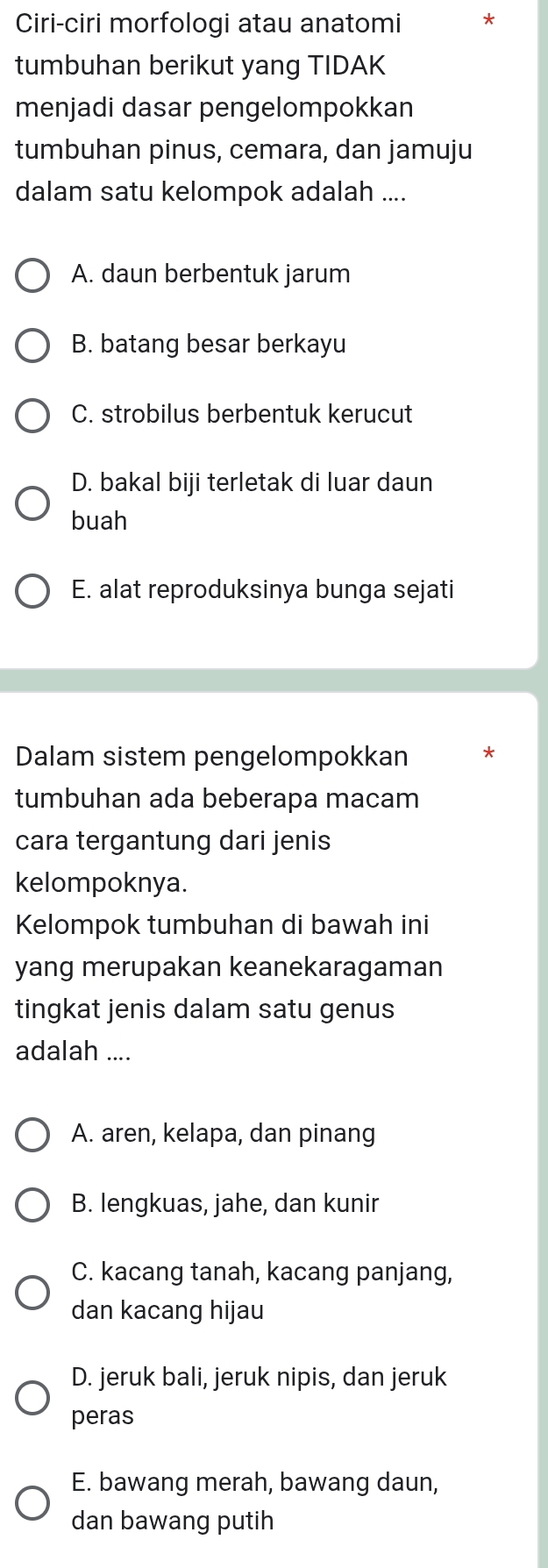 Ciri-ciri morfologi atau anatomi *
tumbuhan berikut yang TIDAK
menjadi dasar pengelompokkan
tumbuhan pinus, cemara, dan jamuju
dalam satu kelompok adalah ....
A. daun berbentuk jarum
B. batang besar berkayu
C. strobilus berbentuk kerucut
D. bakal biji terletak di luar daun
buah
E. alat reproduksinya bunga sejati
Dalam sistem pengelompokkan
tumbuhan ada beberapa macam
cara tergantung dari jenis
kelompoknya.
Kelompok tumbuhan di bawah ini
yang merupakan keanekaragaman
tingkat jenis dalam satu genus
adalah ....
A. aren, kelapa, dan pinang
B. lengkuas, jahe, dan kunir
C. kacang tanah, kacang panjang,
dan kacang hijau
D. jeruk bali, jeruk nipis, dan jeruk
peras
E. bawang merah, bawang daun,
dan bawang putih