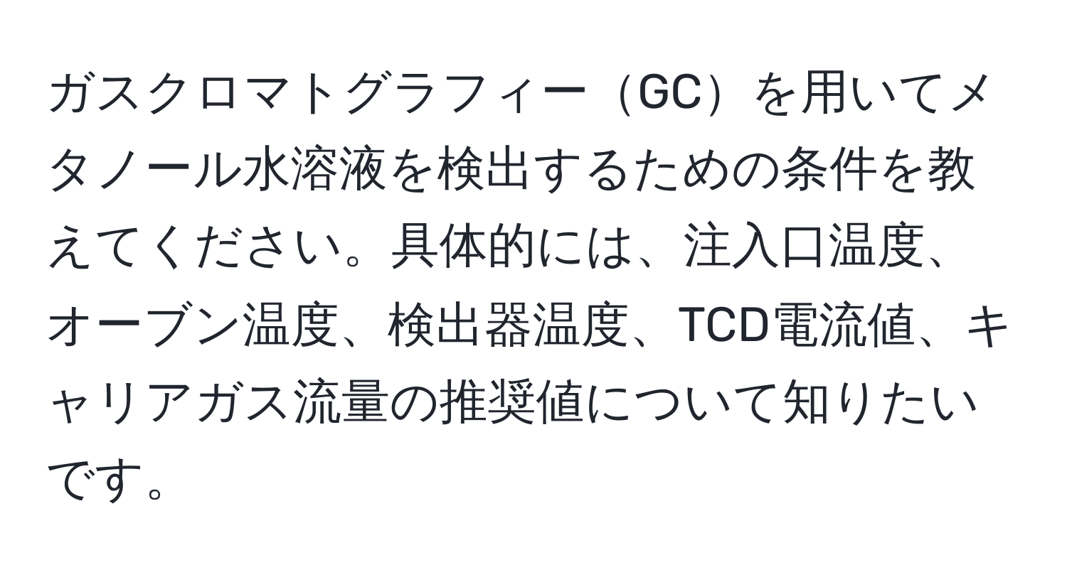 ガスクロマトグラフィーGCを用いてメタノール水溶液を検出するための条件を教えてください。具体的には、注入口温度、オーブン温度、検出器温度、TCD電流値、キャリアガス流量の推奨値について知りたいです。