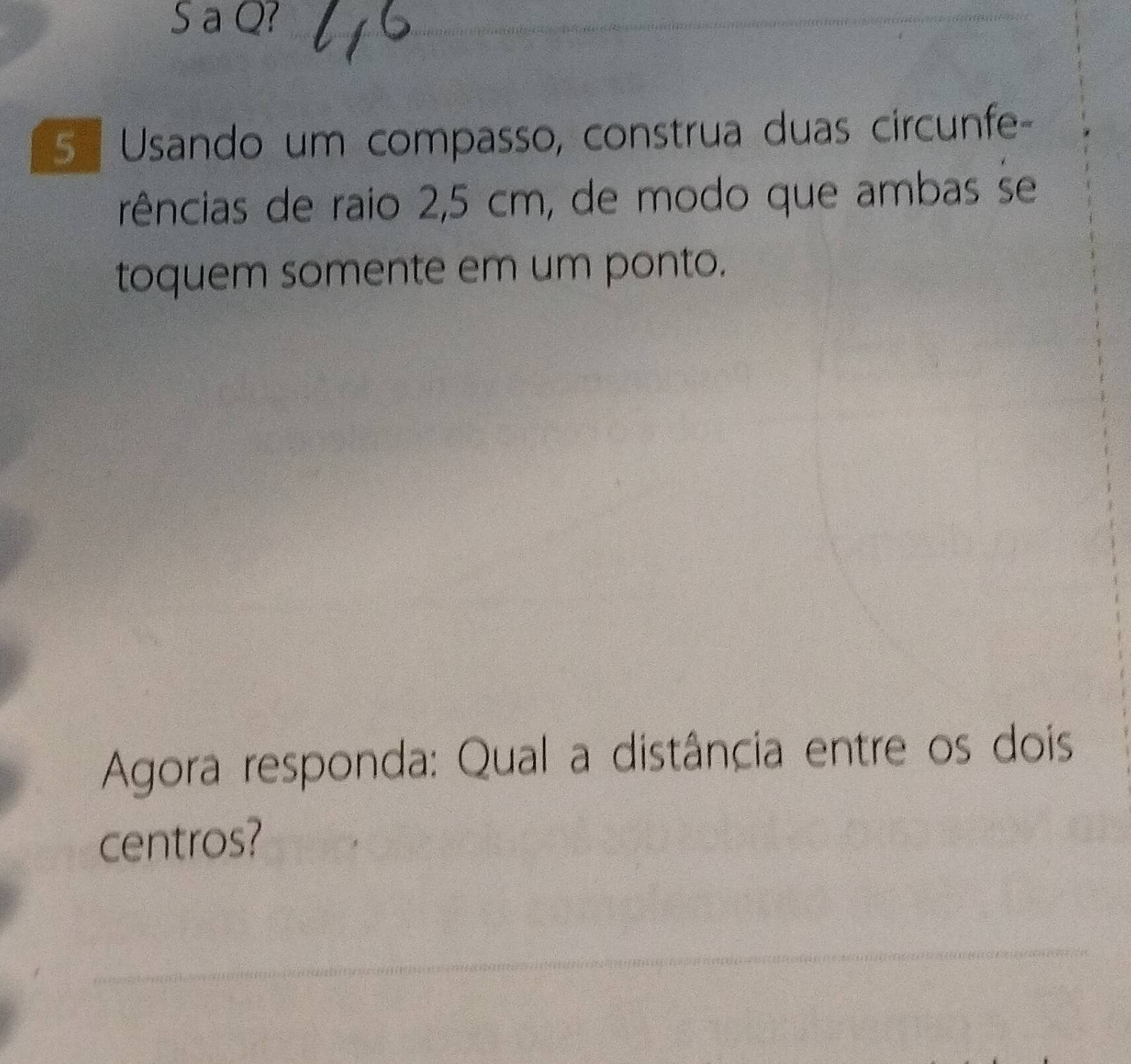 a Q? 
5 Usando um compasso, construa duas circunfe- 
rências de raio 2,5 cm, de modo que ambas se 
toquem somente em um ponto. 
Agora responda: Qual a distância entre os dois 
centros?