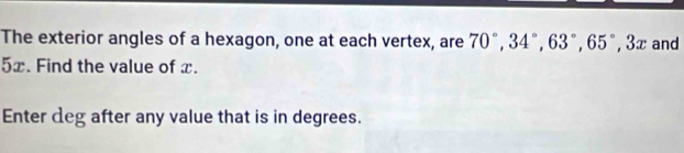 The exterior angles of a hexagon, one at each vertex, are 70°, 34°, 63°, 65°, 3x and
5x. Find the value of x. 
Enter deg after any value that is in degrees.