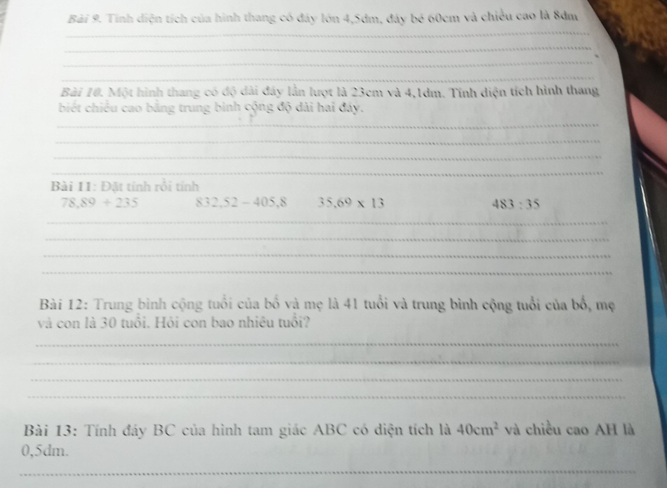 Tính diện tích của hình thang có đáy lớn 4, 5dm, đáy bé 60cm và chiều cao là 8dm
_ 
_ 
_ 
_ 
Bài 10. Một hình thang có độ dài đây lẫn lượt là 23cm và 4,1dm. Tính diện tích hình thang 
biết chiều cao bằng trung binh cộng độ dài hai đáy. 
_ 
_ 
_ 
_ 
Bài 11: Đặt tính rồi tính
78,89+235 832,52-405,8 35.69* 13 483:35
_ 
_ 
_ 
_ 
Bài 12: Trung bình cộng tuổi của bố và mẹ là 41 tuổi và trung bình cộng tuổi của bổ, mẹ 
và con là 30 tuổi. Hói con bao nhiêu tuổi? 
_ 
_ 
_ 
_ 
Bài 13: Tính đáy BC của hình tam giác ABC có diện tích là 40cm^2 và chiều cao AH là
0,5dm. 
_