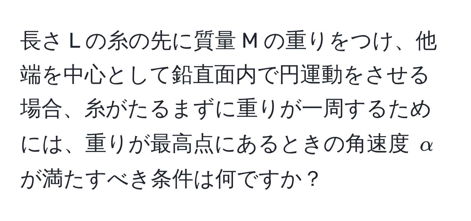 長さ L の糸の先に質量 M の重りをつけ、他端を中心として鉛直面内で円運動をさせる場合、糸がたるまずに重りが一周するためには、重りが最高点にあるときの角速度 $alpha$ が満たすべき条件は何ですか？