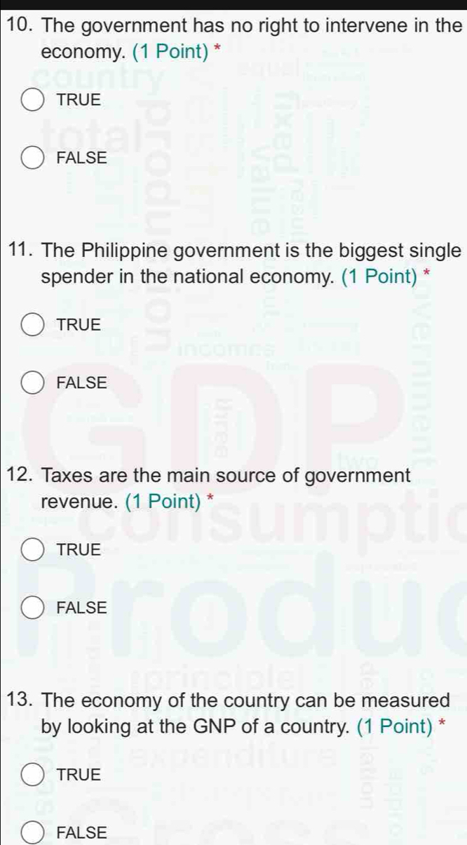 The government has no right to intervene in the
economy. (1 Point) *
TRUE
FALSE
11. The Philippine government is the biggest single
spender in the national economy. (1 Point) *
TRUE
FALSE
12. Taxes are the main source of government
revenue. (1 Point) *
TRUE
FALSE
13. The economy of the country can be measured
by looking at the GNP of a country. (1 Point) *
TRUE
FALSE