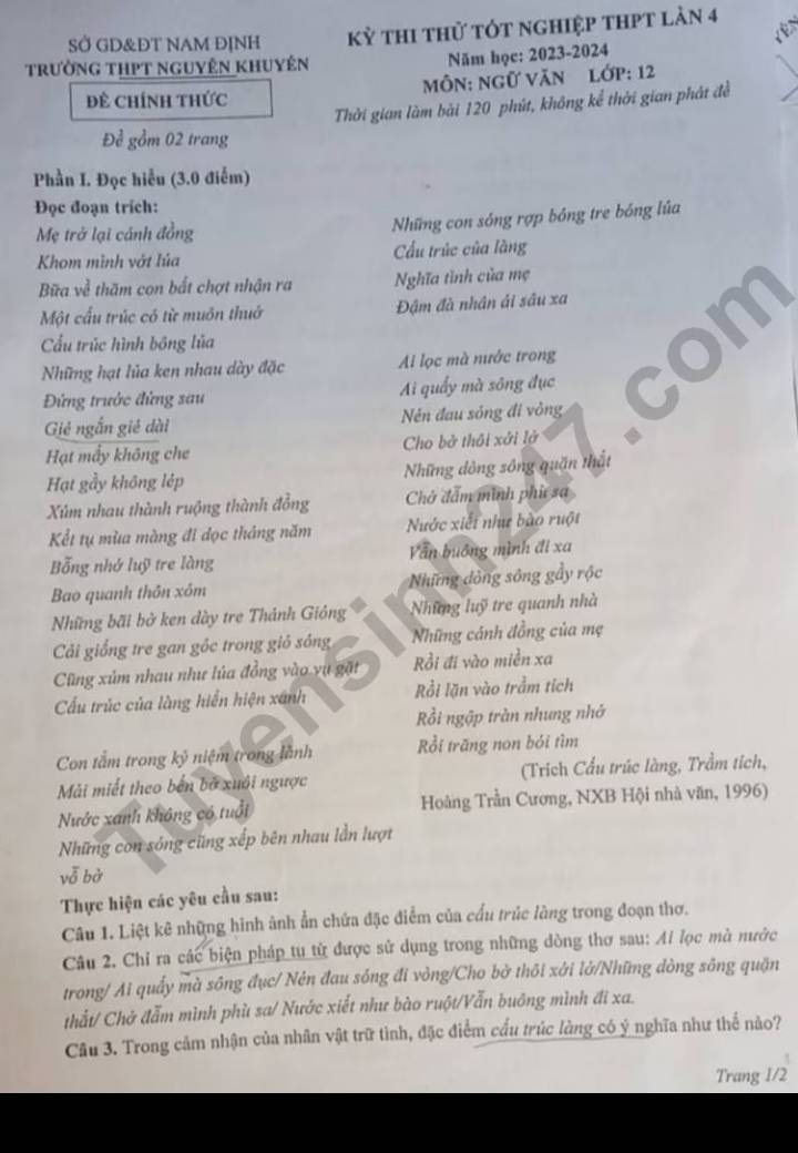 SỞ GD&ĐT NAM ĐỊNH kỳ thi thử tót nghiệp thPt làn 4
trường thPt nguyên khuyên
Năm học: 2023-2024
ĐÊ ChíNh thức MôN: Ngữ Văn lớp: 12
Thời gian làm bài 120 phút, không kể thời gian phát đề
Để gồm 02 trang
Phần I. Đọc hiểu (3.0 điểm)
Đọc đoạn trích:
Mẹ trở lại cánh đồng
Những con sóng rợp bóng tre bóng lúa
Khom mình vớt lúa Cầu trùc của làng
Bữa về thăm con bắt chợt nhận ra Nghĩa tình của mẹ
Một cấu trúc có từ muôn thuở Đậm đà nhân ái sâu xa
Cầu trúc hình bóng lủa
Những hạt lủa ken nhau dày đặc Ai lọc mà nước trong
Đứng trước đứng sau Ai quấy mà sông đục
Giẻ ngắn giê dài Nén đau sóng đi vòng
Hạt mấy không che  Cho bở thôi xởi lở
Hạt gầy không lép Những dông sông quặn thất
Xúm nhau thành ruộng thành đồng Chở đấm minh phụ sa
Kểt tụ mùa màng đi dọc tháng năm Nước xiết như bào ruột
Bỗng nhớ luỹ tre làng Văn buông mình đi xa
Bao quanh thôn xóm =Những đồng sông gầy rộc
Những bãi bờ ken dày tre Thánh Gióng Những luỹ tre quanh nhà
Cải giống tre gan gốc trong giỏ sông Những cánh đồng của mẹ
Cũng xúm nhau như lủa đồng vào vụ gặt Rồi đi vào miền xa
Cầu trúc của làng hiển hiện xánh Rồi lặn vào trầm tích
Rồi ngập tràn nhưng nhớ
Con tầm trong kỷ niệm trong lãnh Rồi trāng non bói tìm
Mải miết theo bến bố xuôi ngược (Trích Cầu trúc làng, Trầm tích,
Nước xanh không có tuổi Hoàng Trần Cương, NXB Hội nhà văn, 1996)
Những con sóng cũng xếp bên nhau lần lượt
vễ bờ
Thực hiện các yêu cầu sau:
Câu 1. Liệt kê những hình ảnh ẩn chứa đặc điểm của cấu trúc làng trong đoạn thơ.
Câu 2. Chỉ ra các biện pháp tự từ được sử dụng trong những dòng thơ sau: Ai lọc mà nước
trong/ Ai quấy mà sông đục/ Nén đau sóng đi vòng/Cho bở thôi xởi lở/Những dòng sông quận
thất/ Chở đẫm mình phù sa/ Nước xiết như bào ruột/Vẫn buông mình đi xa.
Câu 3. Trong cảm nhận của nhân vật trữ tình, đặc điểm cấu trúc làng có ý nghĩa như thể nào?
Trang 1/2