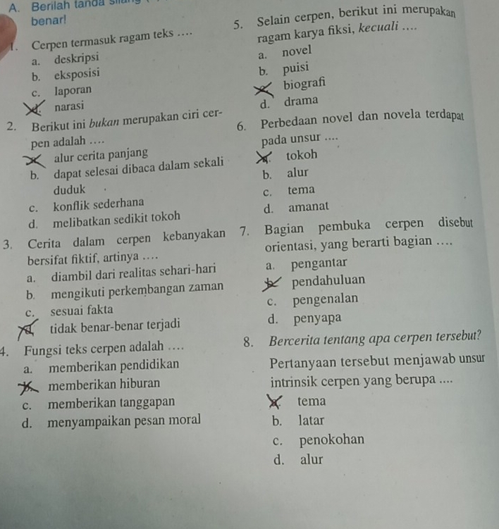 Berilah tanda sila
benar!
. Cerpen termasuk ragam teks … 5. Selain cerpen, berikut ini merupakan
a. deskripsi ragam karya fiksi, kecuali ....
a. novel
b. eksposisi
b. puisi
c. laporan
narasi X biografì
2. Berikut ini bukan merupakan ciri cer- d. drama
6. Perbedaan novel dan novela terdapat
pen adalah …
alur cerita panjang pada unsur ....
b. dapat selesai dibaca dalam sekali tokoh
b. alur
duduk
c. konflik sederhana c. tema
d. melibatkan sedikit tokoh d. amanat
3. Cerita dalam cerpen kebanyakan 7. Bagian pembuka cerpen disebut
bersifat fiktif, artinya …. orientasi, yang berarti bagian …...
a. diambil dari realitas sehari-hari a. pengantar
b. mengikuti perkembangan zaman * pendahuluan
c. sesuai fakta c. pengenalan
tidak benar-benar terjadi d. penyapa
4. Fungsi teks cerpen adalah … 8. Bercerita tentang apa cerpen tersebut?
a. memberikan pendidikan Pertanyaan tersebut menjawab unsur
b memberikan hiburan intrinsik cerpen yang berupa ....
c. memberikan tanggapan tema
d. menyampaikan pesan moral b. latar
c. penokohan
d. alur