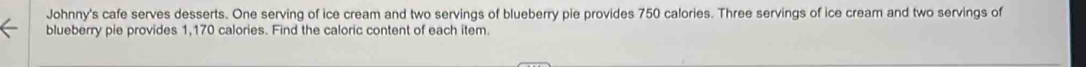 Johnny's cafe serves desserts. One serving of ice cream and two servings of blueberry pie provides 750 calories. Three servings of ice cream and two servings of 
blueberry pie provides 1,170 calories. Find the caloric content of each item.