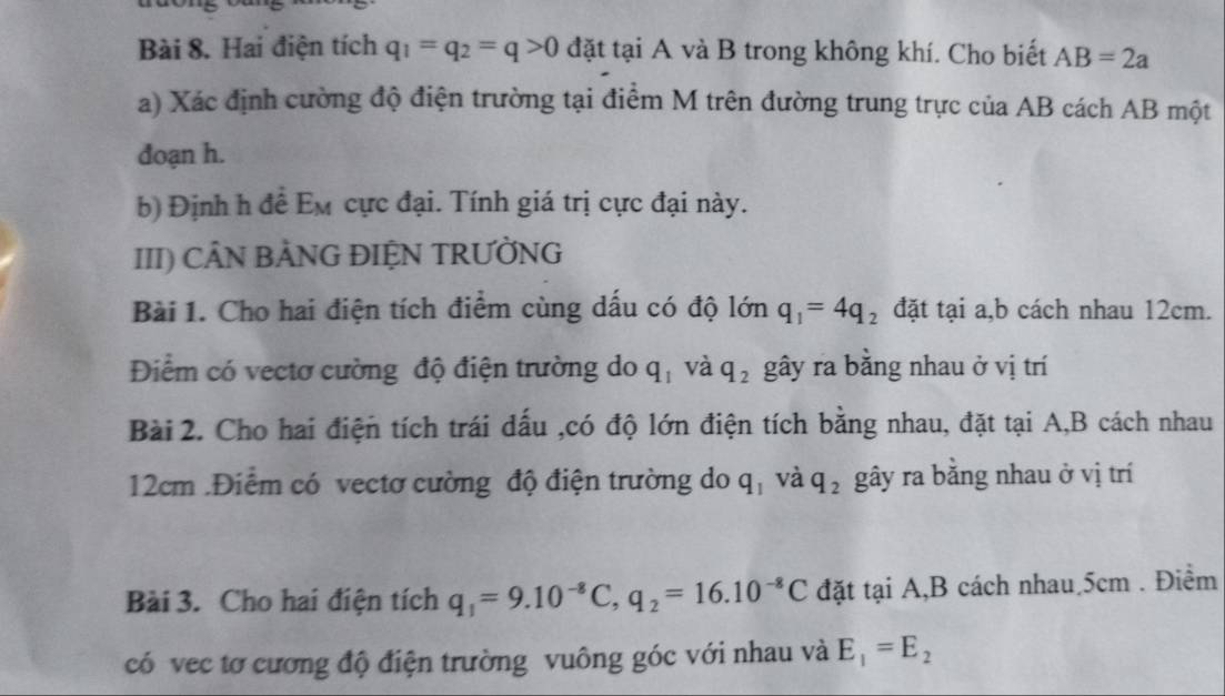 Hai điện tích q_1=q_2=q>0 đặt tại A và B trong không khí. Cho biết AB=2a
a) Xác định cường độ điện trường tại điểm M trên đường trung trực của AB cách AB một 
đoạn h. 
b) Định h để Em cực đại. Tính giá trị cực đại này. 
III) CÂN BẢNG ĐIỆN TRƯỜNG 
Bài 1. Cho hai điện tích điểm cùng dấu có độ lớn q_1=4q_2 đặt tại a, b cách nhau 12cm. 
Điểm có vectơ cường độ điện trường do q_1 và q_2 gây ra bằng nhau ở vị trí 
Bài 2. Cho hai điện tích trái dấu ,có độ lớn điện tích bằng nhau, đặt tại A,B cách nhau
12cm.Điểm có vectơ cường độ điện trường do q_1 và q_2 gây ra bằng nhau ở vị trí 
Bài 3. Cho hai điện tích q_1=9.10^(-8)C, q_2=16.10^(-8)C đặt tại A, B cách nhau 5cm. Điểm 
có vec tơ cương độ điện trường vuông góc với nhau và E_1=E_2