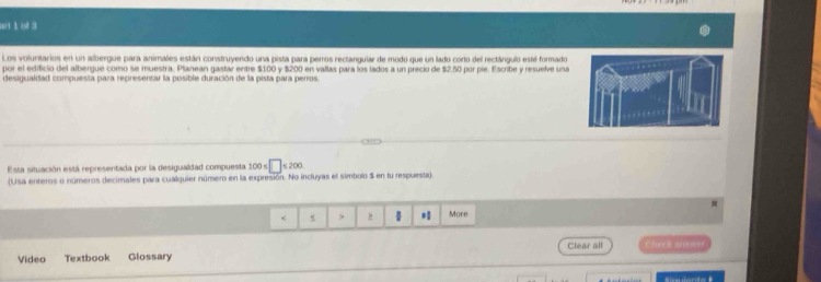 art 1 of 3 
Los volunitarios en un albergue para animales están construyendo una pista para perros rectangular de modo que un lado corto del rectángulo esté formado 
por el edificio del albergue como se muestra. Planean gastar entre $100 y $200 en vallas para los lados a un precio de $2.50 por pie. Escribe y resuelve una 
desigualdad compuesta para representar la posible duración de la pista para perros 

Esta situación está representada por la desigualdad compuesta 100≤ □ ≤ 200
(Usa enteros o números decimales para cualquier número en la expresión. No incluyas el símbolo $ en tu respuesta
* More 
Video Textbook Glossary Clear all Check anen=