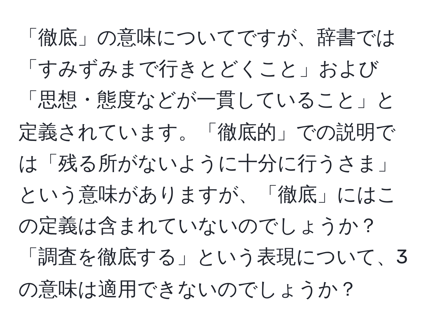 「徹底」の意味についてですが、辞書では「すみずみまで行きとどくこと」および「思想・態度などが一貫していること」と定義されています。「徹底的」での説明では「残る所がないように十分に行うさま」という意味がありますが、「徹底」にはこの定義は含まれていないのでしょうか？「調査を徹底する」という表現について、3の意味は適用できないのでしょうか？