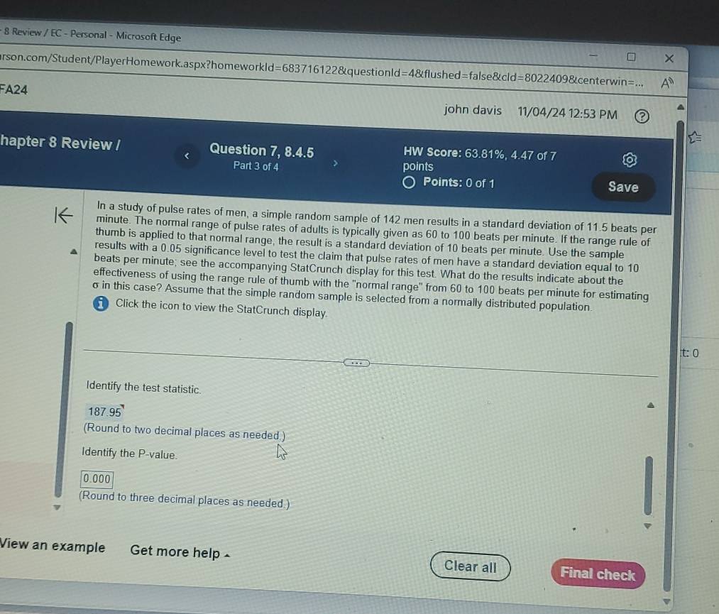 Review / EC - Personal - Microsoft Edge 
arson.com/Student/PlayerHomework.aspx?homeworkld =683716122 2 &questionla l=4 anglefl ushed=false&cld =80224098tcente rwir 
FA24 
john davis 11/04/24 12:53 PM 
hapter 8 Review / Question 7, 8.4.5 HW Score: 63.81%, 4.47 of 7 
Part 3 of 4 points 
Points: 0 of 1 Save 
In a study of pulse rates of men, a simple random sample of 142 men results in a standard deviation of 11.5 beats per
minute. The normal range of pulse rates of adults is typically given as 60 to 100 beats per minute. If the range rule of 
thumb is applied to that normal range, the result is a standard deviation of 10 beats per minute. Use the sample 
results with a 0.05 significance level to test the claim that pulse rates of men have a standard deviation equal to 10
beats per minute; see the accompanying StatCrunch display for this test. What do the results indicate about the 
effectiveness of using the range rule of thumb with the "normal range" from 60 to 100 beats per minute for estimating
σ in this case? Assume that the simple random sample is selected from a normally distributed population. 
Click the icon to view the StatCrunch display. 
t: 0
Identify the test statistic
187.95
(Round to two decimal places as needed.) 
Identify the P -value.
0.000
(Round to three decimal places as needed.) 
View an example Get more help Clear all Final check