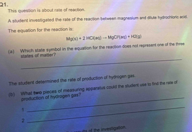 This question is about rate of reaction. 
A student investigated the rate of the reaction between magnesium and dilute hydrochloric acid. 
The equation for the reaction is:
Mg(s)+2HCl(aq)to MgCl^2(aq)+H2(g)
(a) Which state symbol in the equation for the reaction does not represent one of the three 
_ 
states of matter? 
The student determined the rate of production of hydrogen gas. 
(b) What two pieces of measuring apparatus could the student use to find the rate of 
production of hydrogen gas? 
1 
2 
_ 
ults of the investigation.