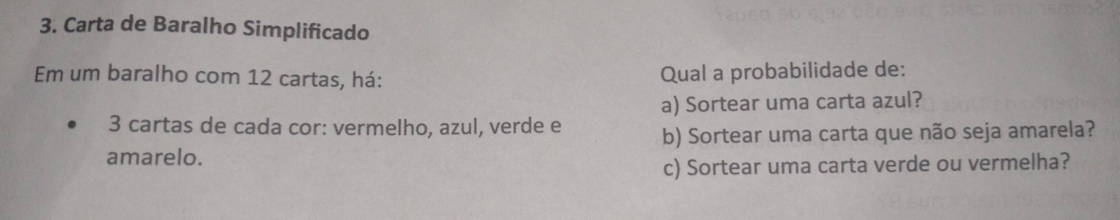 Carta de Baralho Simplificado 
Em um baralho com 12 cartas, há: Qual a probabilidade de: 
a) Sortear uma carta azul? 
3 cartas de cada cor: vermelho, azul, verde e 
b) Sortear uma carta que não seja amarela? 
amarelo. 
c) Sortear uma carta verde ou vermelha?