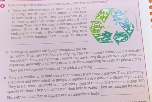Você consegue descobrir que animais os seguintes trechos descrevem? 
a) There are different kinds of them, and they are 
amazing! One of them is the largest animal ever 
to have lived on Earth. They are pregnant 10 to
12 months, and their babies weigh about 5 tons
or more. They live in the oceans, and some are great 
divers. Some of them are among the mos 
endangered animals in the world, and they need 
people to stop hunting them in order to survive 
_ 
b) These great animals are found throughout the Arc- 
tic region. Their legs and feet are very big. Their fur appears white, but it is actually 
translucent. They are hypercarnivorous and travel long distances over vast desolate 
expanses, generally on drifting oceanic ice floes, searching for seals, its primary prey. 
They are endangered because of the global warming._ 
c) They are reptiles with hard shells that protect them from predators. They are among 
the oldest and most primitive groups of reptiles, having evolved millions of years ago. 
They live all over the world in almost every type of climate. There are more than 300
species of them. They spend most of their lives in water. They are adapted for aquatic 
life, with webbed feet or flippers and a streamlined body._
