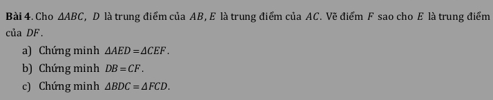 Cho △ ABC T, D là trung điểm của AB, E là trung điểm của AC. Vẽ điểm F sao cho E là trung điểm 
của DF. 
a) Chứng minh △ AED=△ CEF. 
b) Chứng minh DB=CF. 
c) Chứng minh △ BDC=△ FCD.