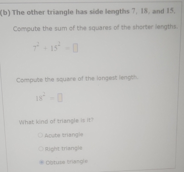 The other triangle has side lengths 7, 18, and 15.
Compute the sum of the squares of the shorter lengths.
7^2+15^2=□
Compute the square of the longest length.
18^2=□
What kind of triangle is it?
Acute triangle
Right triangle
Obtuse triangle