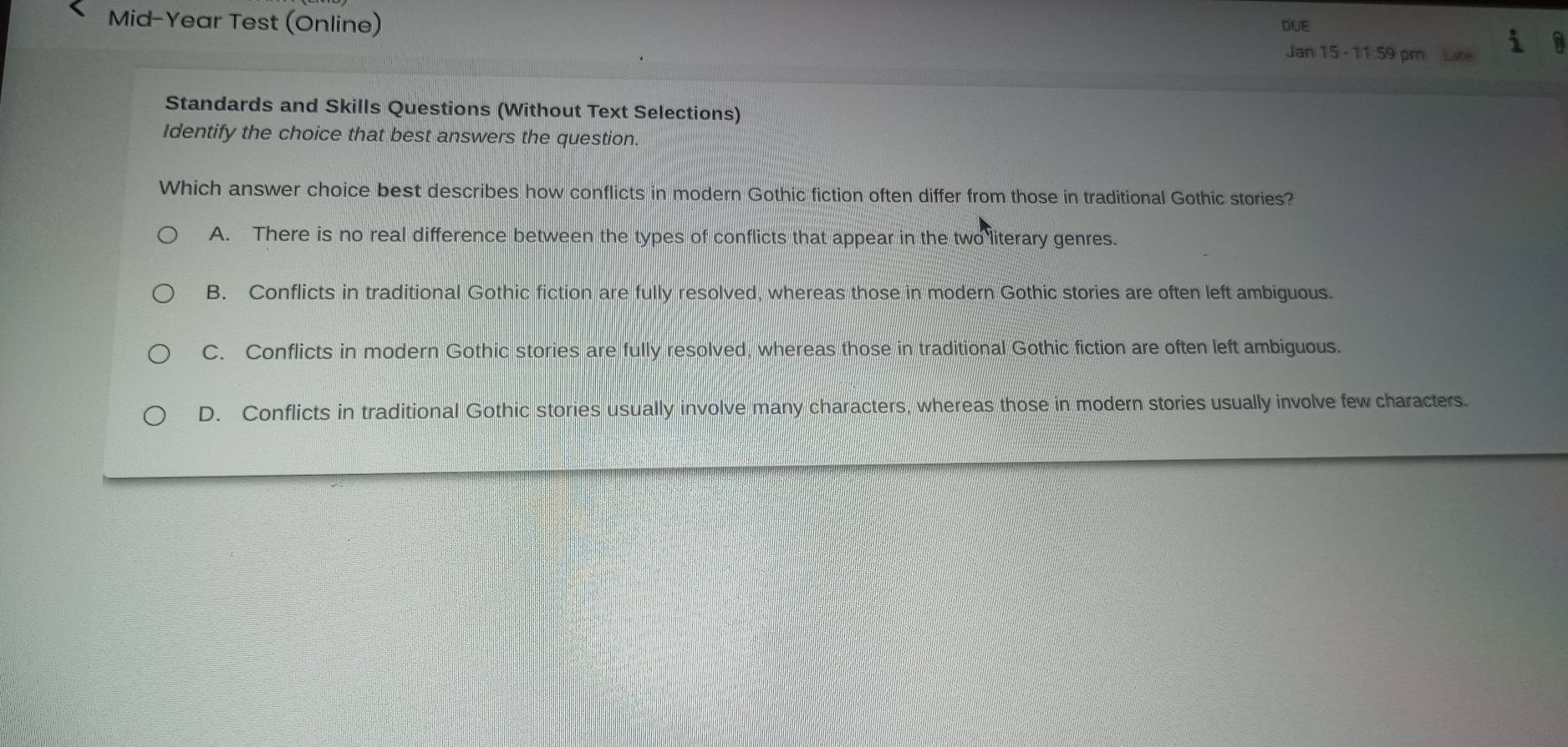 Mid-Year Test (Online) DUE
Jan 15 - 11:59 pm Late
Standards and Skills Questions (Without Text Selections)
Identify the choice that best answers the question.
Which answer choice best describes how conflicts in modern Gothic fiction often differ from those in traditional Gothic stories?
A. There is no real difference between the types of conflicts that appear in the two literary genres.
B. Conflicts in traditional Gothic fiction are fully resolved, whereas those in modern Gothic stories are often left ambiguous.
C. Conflicts in modern Gothic stories are fully resolved, whereas those in traditional Gothic fiction are often left ambiguous.
D. Conflicts in traditional Gothic stories usually involve many characters, whereas those in modern stories usually involve few characters.