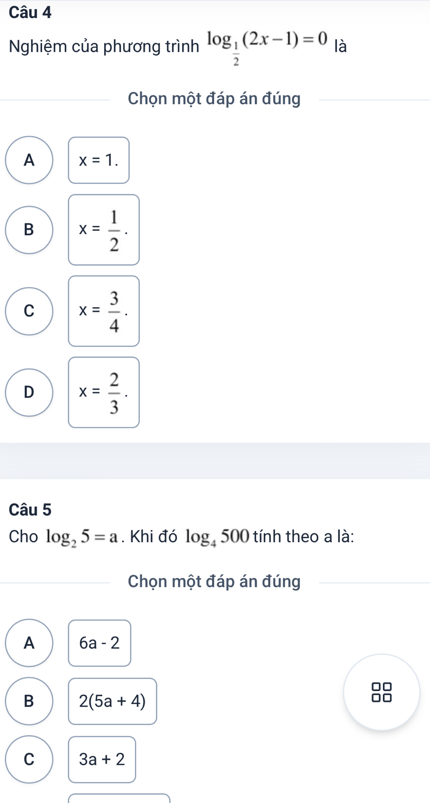 Nghiệm của phương trình log _ 1/2 (2x-1)=0 là
Chọn một đáp án đúng
A x=1.
B x= 1/2 .
C x= 3/4 .
D x= 2/3 . 
Câu 5
Cho log _25=a. Khi đó log _4500 tính theo a là:
Chọn một đáp án đúng
A 6a-2
0□
B 2(5a+4)
C 3a+2