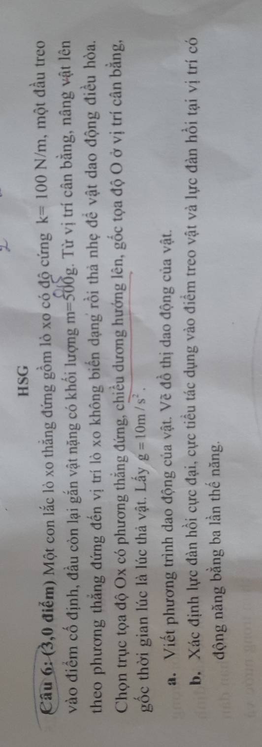 HSG 
Câu 6: (3,0 điểm) Một con lắc lò xo thẳng đứng gồm lò xo có độ cứng k=100N/m , một đầu treo 
vào điểm cố định, đầu còn lại gắn vật nặng có khối lượng m=500g :. Từ vị trí cân bằng, nâng vật lên 
theo phương thẳng đứng đến vị trí lò xo không biến dạng rồi thà nhẹ để vật dao động điều hòa. 
Chọn trục tọa độ Ox có phương thẳng đứng, chiều dương hướng lên, gốc tọa độ O ở vị trí cân bằng, 
gốc thời gian lúc là lúc thả vật. Lấy g=10m/s^2. 
a. Viết phương trình dao động của vật. Vẽ đồ thị dao động của vật. 
b. Xác định lực đàn hồi cực đại, cực tiều tác dụng vào điểm treo vật và lực đàn hồi tại vị trí có 
động năng bằng ba lần thế năng.