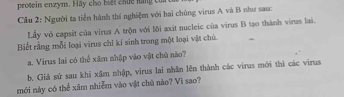 protein enzym. Hãy cho biết chức nang củ cỉ 
Câu 2: Người ta tiến hành thí nghiệm với hai chủng virus A và B như sau: 
Lấy vỏ capsit của virus A trộn với lõi axit nucleic của virus B tạo thành virus lai. 
Biết rằng mỗi loại virus chỉ kí sinh trong một loại vật chủ. 
a. Virus lai có thể xâm nhập vào vật chủ nào? 
b. Giả sử sau khi xâm nhập, virus lai nhân lên thành các virus mới thì các virus 
mới này có thể xâm nhiễm vào vật chủ nào? Vì sao?