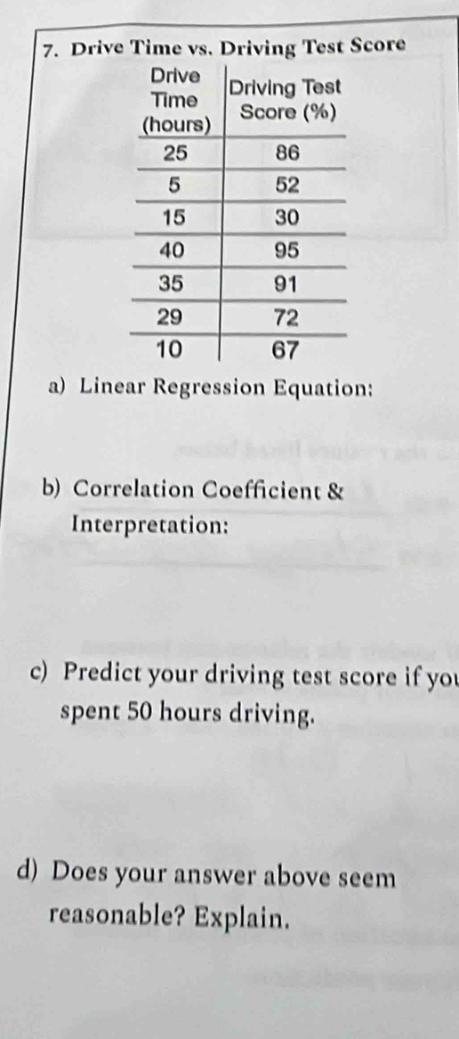 Drive Time vs. Driving Test Score 
a) Linear Regression Equation: 
b) Correlation Coefficient & 
Interpretation: 
c) Predict your driving test score if you 
spent 50 hours driving. 
d) Does your answer above seem 
reasonable? Explain.