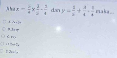 Jika x= 5/4 *  3/5 - 1/4  dan y= 1/5 + 3/4 - 1/4  maka...
A. 7x=5y
B. 2x
C. x>y
D. 2x>2y
E. 2x=3y