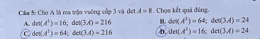 Cho A là ma trận vuông cấp 3 và det A=8. Chọn kết quả đúng.
B. det(A^2)=64
A. det(A^2)=16; det(3A)=216; det (3A)=24
D. det(A^2)=16
C det(A^2)=64; det(3A)=216; det (3A)=24