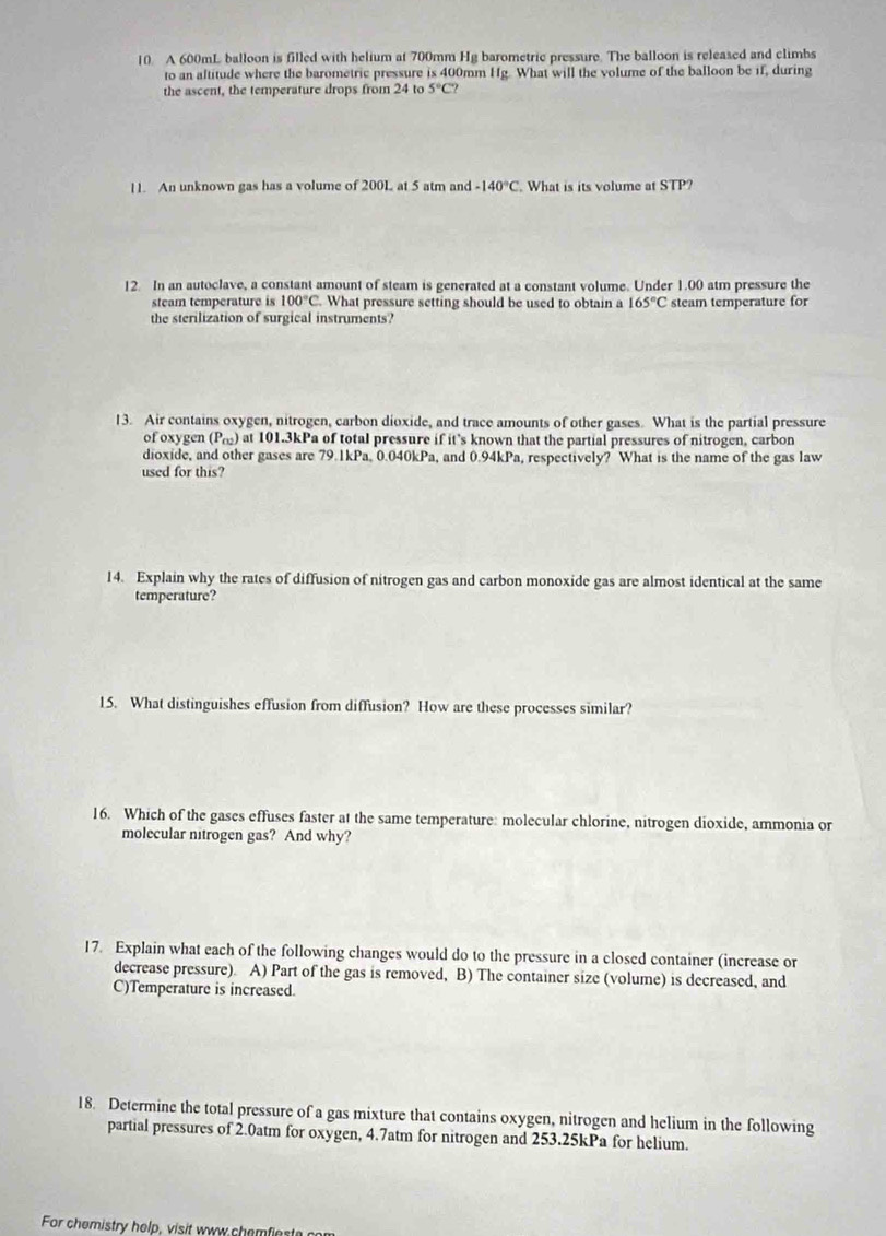 A 600mL balloon is filled with helium at 700mm Hg barometric pressure. The balloon is released and climbs 
to an altitude where the barometric pressure is 400mm If g. What will the volume of the balloon be if, during 
the ascent, the temperature drops from 24 to 5°C? 
11. An unknown gas has a volume of 200L at 5 atm and -140°C What is its volume at STP? 
12. In an autoclave, a constant amount of steam is generated at a constant volume. Under 1.00 atm pressure the 
steam temperature is 100°C. What pressure setting should be used to obtain a 165°C
the sterilization of surgical instruments? steam temperature for 
13. Air contains oxygen, nitrogen, carbon dioxide, and trace amounts of other gases. What is the partial pressure 
of oxygen (P_cv) at 101.3kPa of total pressure if it’s known that the partial pressures of nitrogen, carbon 
dioxide, and other gases are 79.1kPa, 0.040kPa, and 0.94kPa, respectively? What is the name of the gas law 
used for this? 
14. Explain why the rates of diffusion of nitrogen gas and carbon monoxide gas are almost identical at the same 
temperature? 
15. What distinguishes effusion from diffusion? How are these processes similar? 
16. Which of the gases effuses faster at the same temperature: molecular chlorine, nitrogen dioxide, ammonia or 
molecular nitrogen gas? And why? 
17. Explain what each of the following changes would do to the pressure in a closed container (increase or 
decrease pressure). A) Part of the gas is removed, B) The container size (volume) is decreased, and 
C)Temperature is increased. 
18. Determine the total pressure of a gas mixture that contains oxygen, nitrogen and helium in the following 
partial pressures of 2.0atm for oxygen, 4.7atm for nitrogen and 253.25kPa for helium. 
For chemistry help, visit www chemfiest