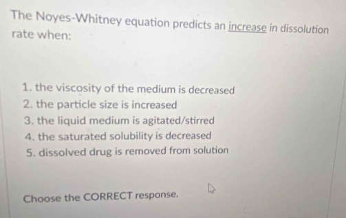 The Noyes-Whitney equation predicts an increase in dissolution 
rate when: 
1. the viscosity of the medium is decreased 
2. the particle size is increased 
3. the liquid medium is agitated/stirred 
4. the saturated solubility is decreased 
5. dissolved drug is removed from solution 
Choose the CORRECT response.