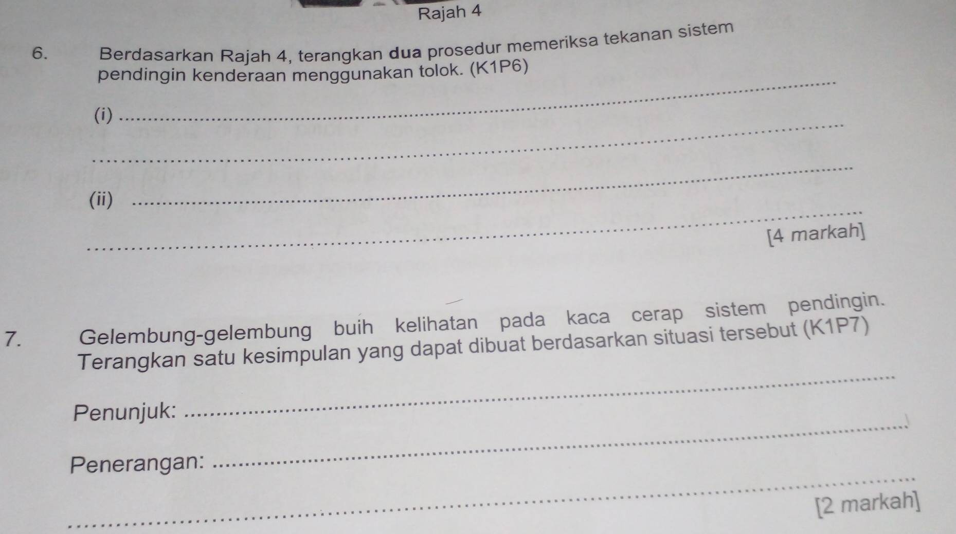 Rajah 4 
6. 
Berdasarkan Rajah 4, terangkan dua prosedur memeriksa tekanan sistem 
pendingin kenderaan menggunakan tolok. (K1P6) 
_(i) 
_ 
_ 
(ii) 
_ 
[4 markah] 
7. 
Gelembung-gelembung buih kelihatan pada kaca cerap sistem pendingin. 
Terangkan satu kesimpulan yang dapat dibuat berdasarkan situasi tersebut (K1P7) 
_ 
Penunjuk: 
_ 
_ 
Penerangan: 
[2 markah]