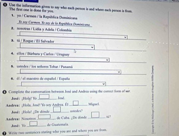 ❺ Use the information given to say who each person is and where each person is from. 
The first one is done for you. 
1. yo / Carmen / la República Dominicana 
Yo soy Carmen. Yo soy de la República Dominicana. 
2. nosotras / Lidia y Adela / Colombia 
3. tú / Roque / El Salvador 
4. ellos / Bárbara y Carlos / Uruguay 
5. ustedes / los señores Tobar / Panamá 
6. él / el maestro de español / España 
0 Complete the conversation between José and Andrea using the correct form of ser. 
José: ¡Hola! Yo José. 
Andrea: ¡Hola, José! Yo soy Andrea. Él Miguel. 
José: ¡Hola! ¿De dónde ustedes? 
Andrea: Nosotros de Cuba. ¿De dónde tú? 
José: Yo de Guatemala. 
Write two sentences stating who you are and where you are from.