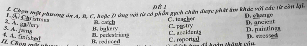 Để 1
I. Chọn một phương án A, B, C, hoặc D ứng với từ có phần gạch chân được phát âm khác với các từ còn lại.
D. change
1. A Christmas
2. A. gallery
B. catch C. teacher
3. A. jams
B. bakery C. pastry D. ancient
4. A. finished
B. pedestrians C. accidents D. paintings
B. reduced C. reported D. stressed
II. Chọn mất để hoàn thành câu,