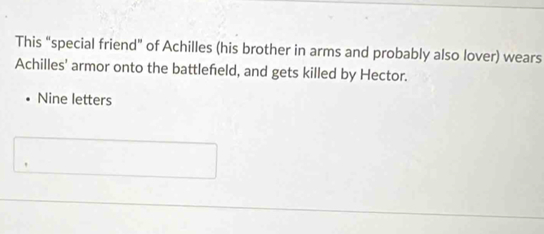 This “special friend” of Achilles (his brother in arms and probably also lover) wears 
Achilles' armor onto the battlefeld, and gets killed by Hector. 
Nine letters