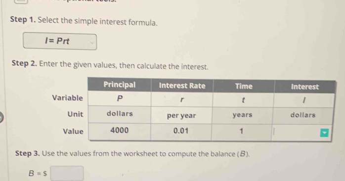 Select the simple interest formula.
I=Prt
Step 2. Enter the given values, then calculate the interest. 
Step 3. Use the values from the worksheet to compute the balance (β).
B=$□