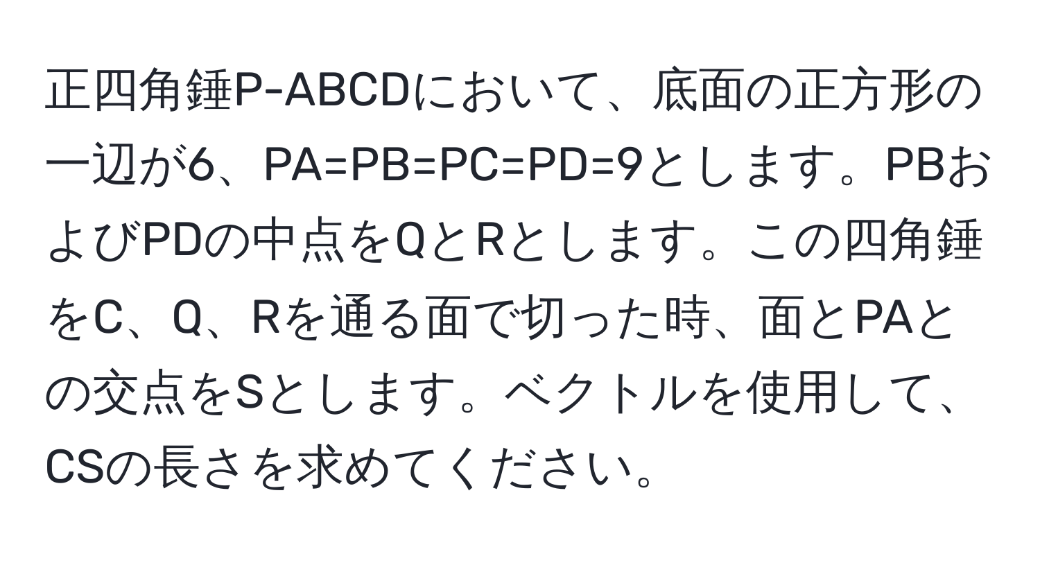 正四角錘P-ABCDにおいて、底面の正方形の一辺が6、PA=PB=PC=PD=9とします。PBおよびPDの中点をQとRとします。この四角錘をC、Q、Rを通る面で切った時、面とPAとの交点をSとします。ベクトルを使用して、CSの長さを求めてください。