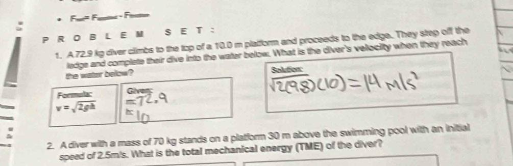 ET ： 
1. A. 72.9 kg diver climbs to the top of a 10.0 m plaiform and proceeds to the edge. They step off the 
ledge and complete their dive into the water below. What is the diver's velociity when they reach 
the water below? Solution: 
Formula: 
Given
v=sqrt(2gh)
2. A diver with a mass of 70 kg stands on a platform 30 m above the swimming pool with an initial 
speed of 2.5m/s. What is the total mechanical energy (TME) of the diver?