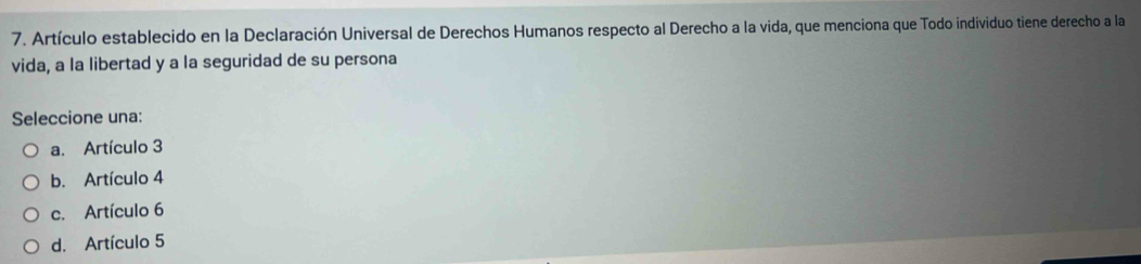 Artículo establecido en la Declaración Universal de Derechos Humanos respecto al Derecho a la vida, que menciona que Todo individuo tiene derecho a la
vida, a la libertad y a la seguridad de su persona
Seleccione una:
a. Artículo 3
b. Artículo 4
c. Artículo 6
d. Artículo 5