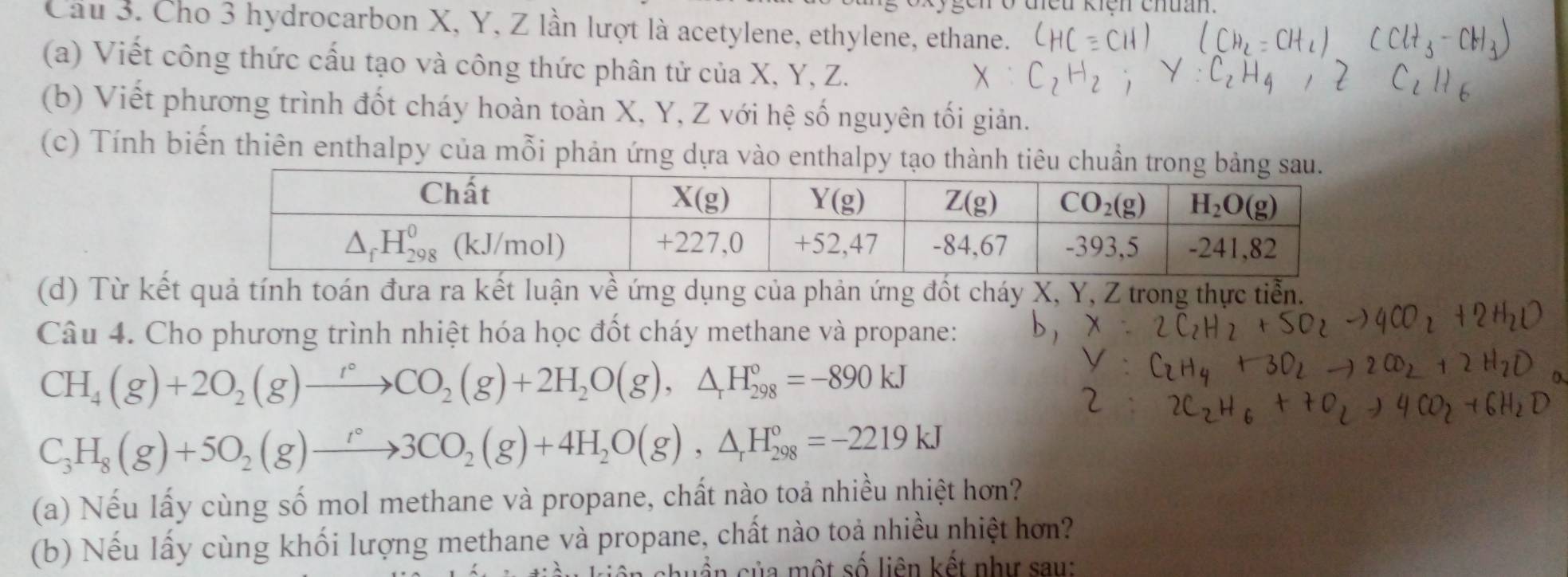 Cầu 3. Cho 3 hydrocarbon X, Y, Z lần lượt là acetylene, ethylene, ethane.
(a) Viết công thức cấu tạo và công thức phân tử của X, Y, Z.
(b) Viết phương trình đốt cháy hoàn toàn X, Y, Z với hệ số nguyên tối giản.
(c) Tính biến thiên enthalpy của mỗi phản ứng dựa vào enthalpy tạo thành tiêu chuẩn tro
(d) Từ kết quả tính toán đưa ra kết luận về ứng dụng của phản ứng đốt cháy X, Y, Z trong thực tiển.
Câu 4. Cho phương trình nhiệt hóa học đốt cháy methane và propane:
CH_4(g)+2O_2(g)to CO_2(g)+2H_2O(g),△ _rH_(298)°=-890kJ
C_3H_8(g)+5O_2(g)to 3CO_2(g)+4H_2O(g),△ _rH_(298)°=-2219kJ
(a) Nếu lấy cùng số mol methane và propane, chất nào toả nhiều nhiệt hơn?
(b) Nếu lấy cùng khối lượng methane và propane, chất nào toả nhiều nhiệt hơn?
huẩn của một số liên kết như sau: