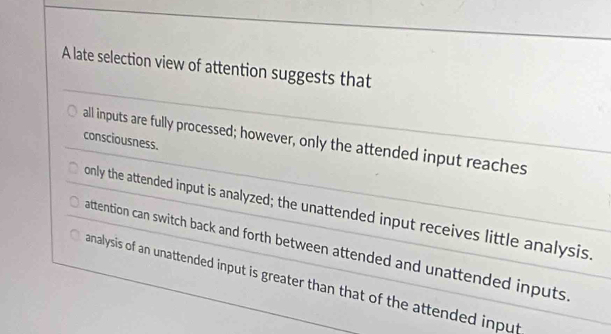 A late selection view of attention suggests that
consciousness. all inputs are fully processed; however, only the attended input reaches
only the attended input is analyzed; the unattended input receives little analysis
attention can switch back and forth between attended and unattended inputs.
analysis of an unattended input is greater than that of the attended input