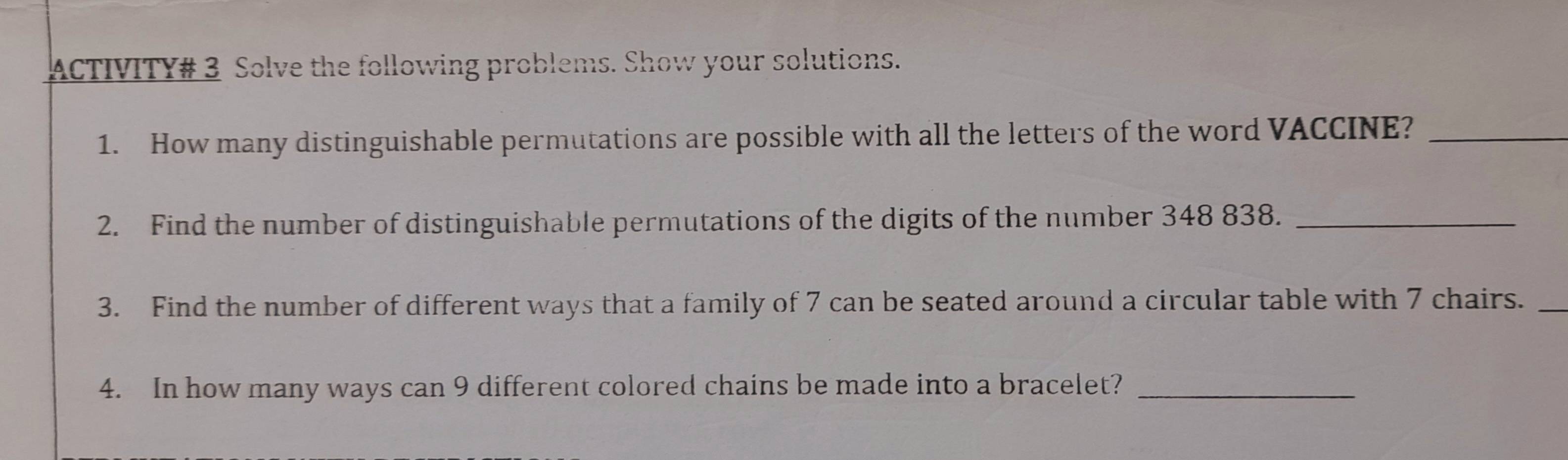 ACTIVITY# 3 Solve the following problems. Show your solutions. 
1. How many distinguishable permutations are possible with all the letters of the word VACCINE?_ 
2. Find the number of distinguishable permutations of the digits of the number 348 838._ 
3. Find the number of different ways that a family of 7 can be seated around a circular table with 7 chairs._ 
4. In how many ways can 9 different colored chains be made into a bracelet?_