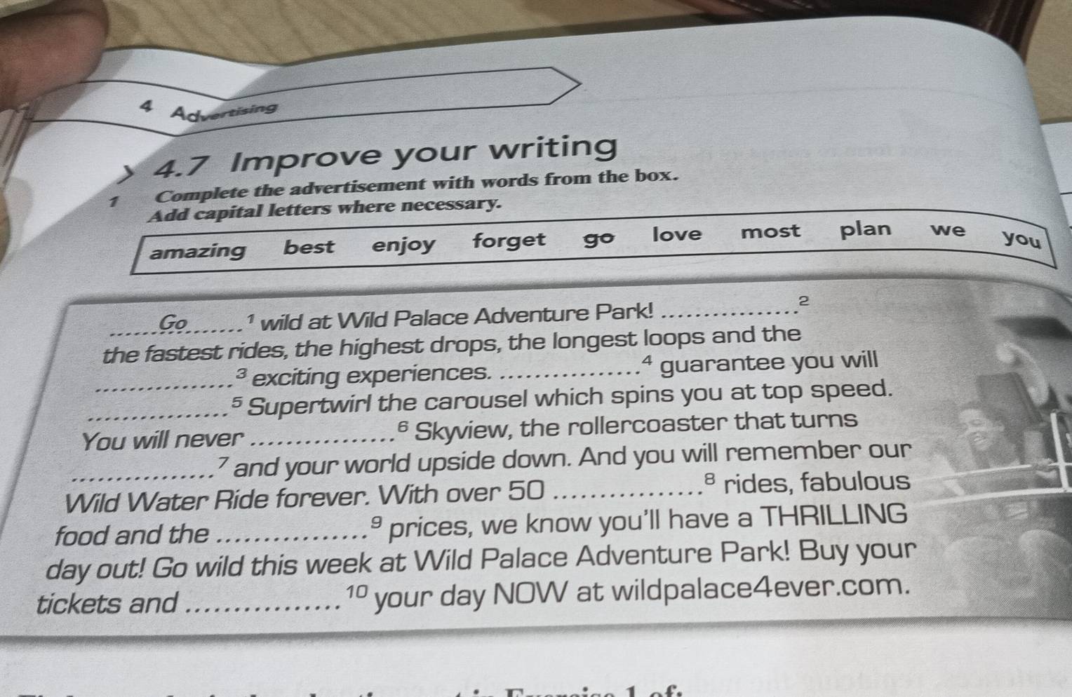 Advertising
4.7 Improve your writing
1 Complete the advertisement with words from the box.
Add capital letters where necessary.
amazing best enjoy forget go love most plan we
you
_Go ¹ wild at Wild Palace Adventure Park!_
2
the fastest rides, the highest drops, the longest loops and the
exciting experiences. _ª guarantee you will
_5_ Supertwirl the carousel which spins you at top speed.
You will never _§ Skyview, the rollercoaster that turns
_7 and your world upside down. And you will remember our
Wild Water Ride forever. With over 50 _
ª rides, fabulous
food and the _prices, we know you'll have a THRILLING
9 
day out! Go wild this week at Wild Palace Adventure Park! Buy your
tickets and _your day NOW at wildpalace4ever.com.
10