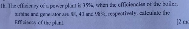 The efficiency of a power plant is 35%, when the efficiencies of the boiler, 
turbine and generator are 88, 40 and 98%, respectively. calculate the 
Efficiency of the plant. [2 ma