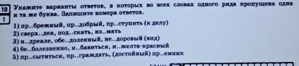 10 Укажнτе варнанτν оτвеτов, вкоτорых во всех словах одного рлда пропушена одна 
1 н τа же буква. Запишиτе номсра оτвеτов. 
1) пр.брежнмя, пр.дοбрый, пр..ступнτь(κ делу) 
2) сверх..дея, под..скать, иэ..мать 
3) и..древле, обе.доленный, ве.доровый (вид) 
4) бe..болезненно, и..бавнться, и..желта-красный 
5) пр..сыτиться, пр..граждаτь, (достойηый) пр..емиик