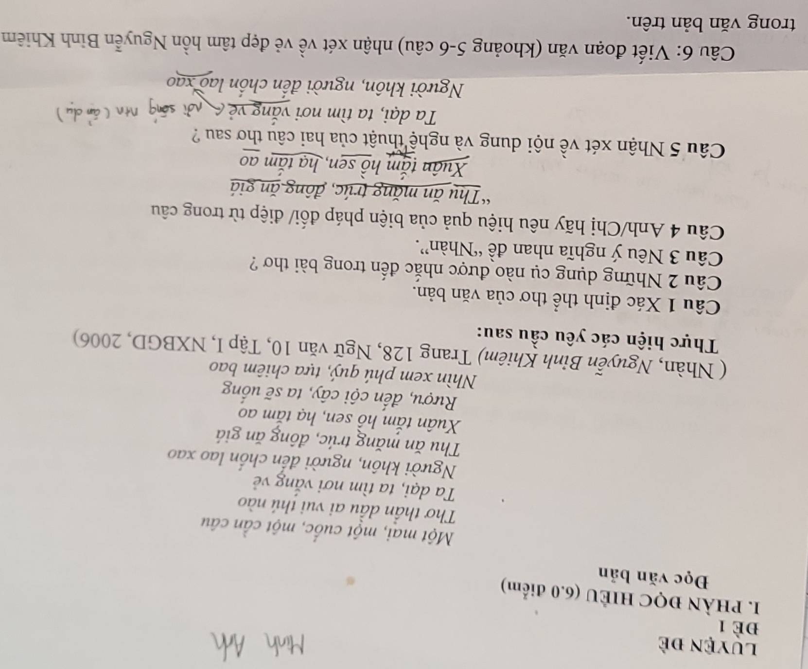 Luyện đề
Đè 1
I. PHÀN ĐQC HIÊU (6.0 điểm)
Đọc văn bản
Một mai, một cuốc, một cần câu
Thơ thần dầu ai vui thú nào
Ta dại, ta tìm nơi vắng vẻ
Người khôn, người đến chốn lao xao
Thu ăn măng trúc, đông ăn giá
Xuân tắm hồ sen, hạ tắm ao
Rượu, đến cội cây, ta sẽ uống
Nhìn xem phú quý, tựa chiêm bao
( Nhàn, Nguyễn Bỉnh Khiêm) Trang 128, Ngữ văn 10, Tập I, NXBGD, 2006)
Thực hiện các yêu cầu sau:
Câu 1 Xác định thể thơ của văn bản.
Câu 2 Những dụng cụ nào được nhắc đến trong bài thơ ?
Câu 3 Nêu ý nghĩa nhan đề 'Nhàn”.
Câu 4 Anh/Chị hãy nêu hiệu quả của biện pháp đối/ điệp từ trong câu
“Thụ ăn măng trúc, đông ăn giá
Xuân tắm hồ sen, hạ tắm ao
Câu 5 Nhận xét về nội dung và nghệ thuật của hai câu thơ sau ?
Ta dại, ta tìm nơi văn
Người khôn, người đến chồn lao xao
Câu 6: Viết đoạn văn (khoảng 5-6 câu) nhận xét về vẻ đẹp tâm hồn Nguyễn Binh Khiêm
trong văn bản trên.